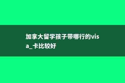 加拿大留学孩子哪个阶段去加拿大好(加拿大留学孩子带哪行的visa 卡比较好)