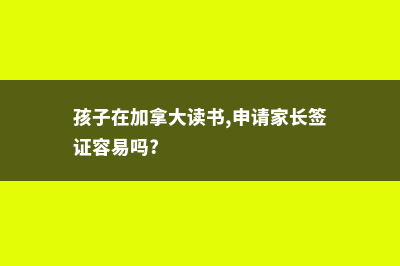 家长在加拿大留学孩子教育怎么办(孩子在加拿大读书,申请家长签证容易吗?)