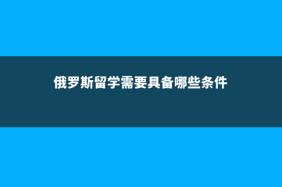 俄罗斯留学需要的双认证是什么(俄罗斯留学需要具备哪些条件)