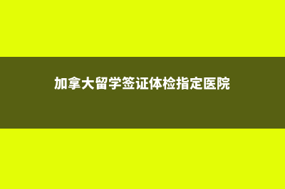 加拿大留学签证的通过率(加拿大留学签证体检指定医院)