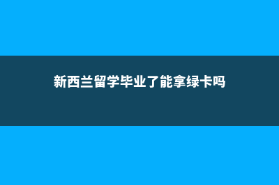 新西兰留学毕业后移民(新西兰留学毕业了能拿绿卡吗)
