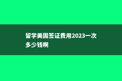 留学美国签证f1时间(留学美国签证费用2023一次多少钱啊)