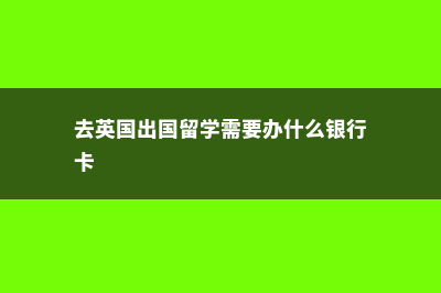 去英国出国留学有哪些必要条件(去英国出国留学需要办什么银行卡)