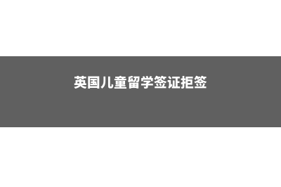 英国儿童留学签证(英国儿童留学签证拒签)