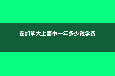 加拿大读高中费用(在加拿大上高中一年多少钱学费)