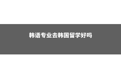 韩语专业去韩国留学(韩语专业去韩国留学好吗)