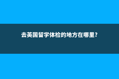 去英国留学体检要进行哪些项目(去英国留学体检的地方在哪里?)