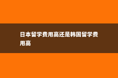 日本留学费用高吗(日本留学费用高还是韩国留学费用高)