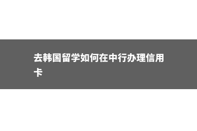 去韩国留学如何定校定专业(去韩国留学如何在中行办理信用卡)