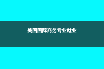 美国的国际商务专业详解(美国国际商务专业就业)