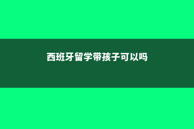 西班牙留学带孩子费用(西班牙留学带孩子可以吗)